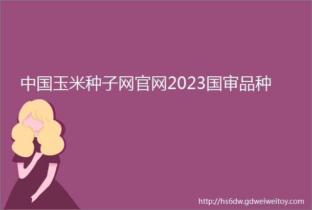 中国玉米种子网官网2023国审品种