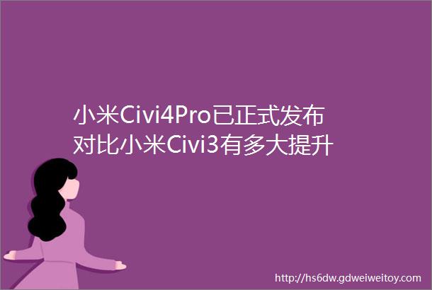 小米Civi4Pro已正式发布对比小米Civi3有多大提升